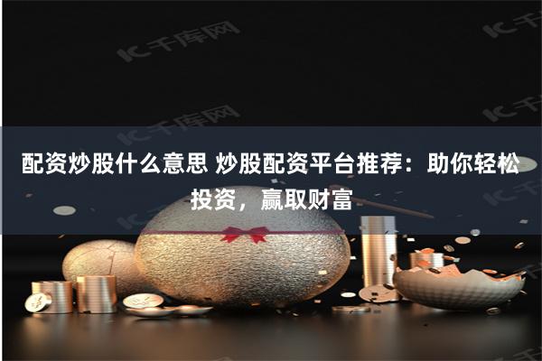 配资炒股什么意思 炒股配资平台推荐：助你轻松投资，赢取财富