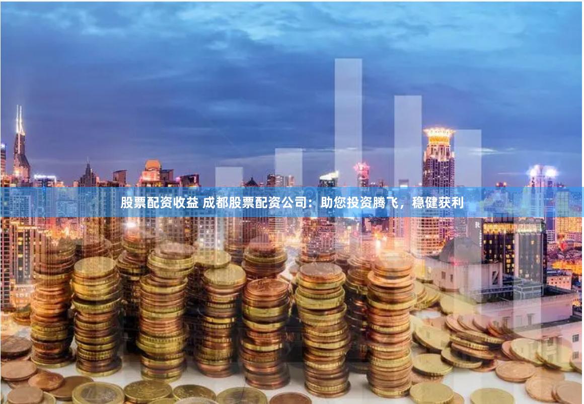 股票配资收益 成都股票配资公司：助您投资腾飞，稳健获利