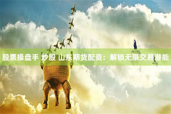 股票操盘手 炒股 山东期货配资：解锁无限交易潜能