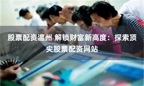 股票配资温州 解锁财富新高度：探索顶尖股票配资网站