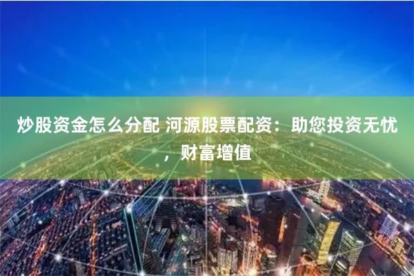 炒股资金怎么分配 河源股票配资：助您投资无忧，财富增值