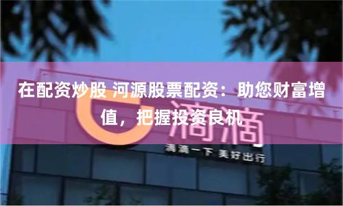 在配资炒股 河源股票配资：助您财富增值，把握投资良机